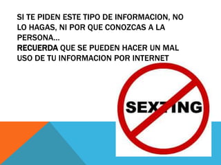 SI TE PIDEN ESTE TIPO DE INFORMACION, NO
LO HAGAS, NI POR QUE CONOZCAS A LA
PERSONA…
RECUERDA QUE SE PUEDEN HACER UN MAL
USO DE TU INFORMACION POR INTERNET
 