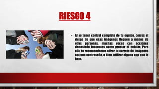 RIESGO 4
• Al no tener control completo de tu equipo, corres el
riesgo de que esas imágenes lleguen a manos de
otras personas, muchas veces con acciones
demasiado inocentes como prestar el celular. Para
ello, te recomendamos cifrar tu carrete de imágenes
con una contraseña, o bien, utilizar alguna app que lo
haga.
 