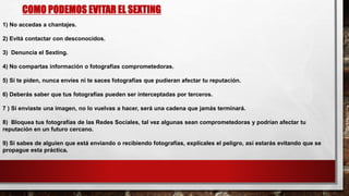 COMO PODEMOS EVITAR EL SEXTING
1) No accedas a chantajes.
2) Evitá contactar con desconocidos.
3) Denuncia el Sexting.
4) No compartas información o fotografías comprometedoras.
5) Si te piden, nunca envíes ni te saces fotografías que pudieran afectar tu reputación.
6) Deberás saber que tus fotografías pueden ser interceptadas por terceros.
7 ) Si enviaste una imagen, no lo vuelvas a hacer, será una cadena que jamás terminará.
8) Bloquea tus fotografías de las Redes Sociales, tal vez algunas sean comprometedoras y podrían afectar tu
reputación en un futuro cercano.
9) Si sabes de alguien que está enviando o recibiendo fotografías, explícales el peligro, así estarás evitando que se
propague esta práctica.
 