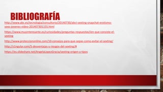 BIBLIOGRAFÍAhttp://www.abc.es/tecnologia/consultorio/20140730/abci-sexting-snapchat-erotismo-
sexo-jovenes-video-201407301155.html
https://www.muyinteresante.es/curiosidades/preguntas-respuestas/ien-que-consiste-el-
sexting
http://www.protecciononline.com/10-consejos-para-que-sepas-como-evitar-el-sexting/
http://s1ngular.com/5-desventajas-y-riesgos-del-sexting/#
https://es.slideshare.net/AngelaLopezGracia/sexting-origen-y-tipos
 