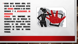 • DESDE HACE VARIOS AÑOS, ESTE
HECHO SE VA EXTENDIENDO ENTRE
LOS JÓVENES GRACIAS A LAS REDES
SOCIALES Y A APLICACIONES DE
MENSAJERÍA
EFÍMERA TIPO SNAPCHAT, QUE
PROMETEN QUE UN MENSAJE SE
AUTODESTRUYE PASADO UN CIERTO
TIEMPO, LO QUE OFRECE UNA
GARANTÍA DE MANDAR IMÁGENES
SUBIDAS DE TONO DE FORMA
PRIVADA.
 