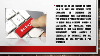 • CASI UN 10% DE LOS JÓVENES DE ENTRE
10 Y 16 AÑOS HAN RECIBIDO FOTOS
CARGADAS DE EROTISMO. LAS
INTERCAMBIAN POR FANFARRONERÍA,
POR SEDUCIR O PORQUE SUS PAREJAS SE
LO PIDEN PARA GENERAR MORBO Y
EXCITACIÓN. EL PROBLEMA VIENE
CUANDO EL QUE LAS RECIBE DECIDE
DIFUNDIRLAS ENTRE AMIGOS O
COLGARLAS EN INTERNET, TAL VEZ
DERIVADA DE UNA RUPTURA Y POR
DESPECHO.
 