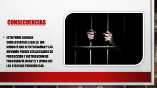 CONSECUENCIAS
• ESTO PUEDE GENERAR
CONSECUENCIAS LEGALES. LOS
MENORES QUE SE FOTOGRAFÍAN Y LAS
DIFUNDEN PUEDEN SER ACUSADOS DE
PRODUCCIÓN Y DISTRIBUCIÓN DE
PORNOGRAFÍA INFANTIL Y EVITAR ASÍ
LAS SECUELAS PSICOLÓGICAS.
 