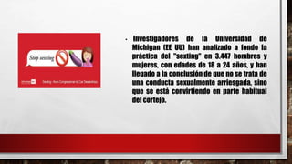 • Investigadores de la Universidad de
Michigan (EE UU) han analizado a fondo la
práctica del "sexting" en 3.447 hombres y
mujeres, con edades de 18 a 24 años, y han
llegado a la conclusión de que no se trata de
una conducta sexualmente arriesgada, sino
que se está convirtiendo en parte habitual
del cortejo.
 