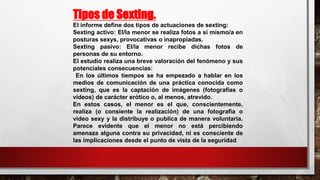 Tipos de Sexting.
El informe define dos tipos de actuaciones de sexting:
Sexting activo: El/la menor se realiza fotos a sí mismo/a en
posturas sexys, provocativas o inapropiadas.
Sexting pasivo: El/la menor recibe dichas fotos de
personas de su entorno.
El estudio realiza una breve valoración del fenómeno y sus
potenciales consecuencias:
En los últimos tiempos se ha empezado a hablar en los
medios de comunicación de una práctica conocida como
sexting, que es la captación de imágenes (fotografías o
vídeos) de carácter erótico o, al menos, atrevido.
En estos casos, el menor es el que, conscientemente,
realiza (o consiente la realización) de una fotografía o
vídeo sexy y la distribuye o publica de manera voluntaria.
Parece evidente que el menor no está percibiendo
amenaza alguna contra su privacidad, ni es consciente de
las implicaciones desde el punto de vista de la seguridad.
 