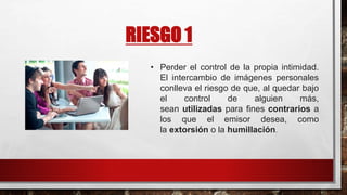 RIESGO 1
• Perder el control de la propia intimidad.
El intercambio de imágenes personales
conlleva el riesgo de que, al quedar bajo
el control de alguien más,
sean utilizadas para fines contrarios a
los que el emisor desea, como
la extorsión o la humillación.
 