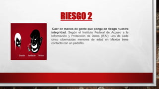 RIESGO 2
Caer en manos de gente que ponga en riesgo nuestra
integridad. Según el Instituto Federal de Acceso a la
Información y Protección de Datos (IFAI): uno de cada
cinco cibernautas menores de edad en México tiene
contacto con un pedófilo.
 
