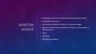 ASPECTOS
LEGALES
• producción, posesión y/o distribución de pornografía infantil
• corrupción de menores
• vulneración del derecho al honor y a la propia imagen
• difusión ilícita de datos personales (la imagen es considerada un
dato personal)
• acoso
• sextorsión
• afectación psicológica
 