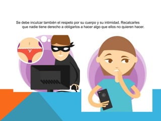 Se debe inculcar también el respeto por su cuerpo y su intimidad. Recalcarles
que nadie tiene derecho a obligarlos a hacer algo que ellos no quieren hacer.
 