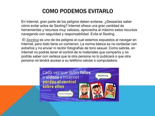 COMO PODEMOS EVITARLO
En Internet, gran parte de los peligros deben evitarse. ¿Desearías saber
cómo evitar actos de Sexting? Internet ofrece una gran cantidad de
herramientas y recursos muy valiosos, aprovecha al máximo estos recursos
navegando con seguridad y responsabilidad. Evita el Sexting.
El Sexting es uno de los peligros al cual estamos expuestos al navegar en
Internet, pero todo tiene un comienzo. La norma básica es no contactar con
extraños y no enviar ni recibir fotografías de tono sexual. Como sabrás, en
Internet no podrás tener el control de lo materiales que compartís y no
podrás saber con certeza que la otra persona no lo publicará o que otra
persona no tendrá acceso a su teléfono celular o computadora.
 