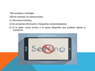 1)No accedas a chantajes.
2)Evita contactar con desconocidos.
3) Denuncia el Sexting.
4) No compartas información o fotografías comprometedoras.
5) Si te piden, nunca envíes ni te saces fotografías que pudieran afectar tu
reputación.
 