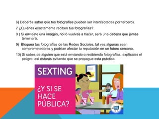6) Deberás saber que tus fotografías pueden ser interceptadas por terceros.
7 ¿Quiénes exactamente reciben tus fotografías?
8 ) Si enviaste una imagen, no lo vuelvas a hacer, será una cadena que jamás
terminará.
9) Bloquea tus fotografías de las Redes Sociales, tal vez algunas sean
comprometedoras y podrían afectar tu reputación en un futuro cercano.
10) Si sabes de alguien que está enviando o recibiendo fotografías, explícales el
peligro, así estarás evitando que se propague esta práctica.
 