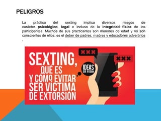 PELIGROS
La práctica del sexting implica diversos riesgos de
carácter psicológico, legal e incluso de la integridad física de los
participantes. Muchos de sus practicantes son menores de edad y no son
conscientes de ellos: es el deber de padres, madres y educadores advertirlos
.
 