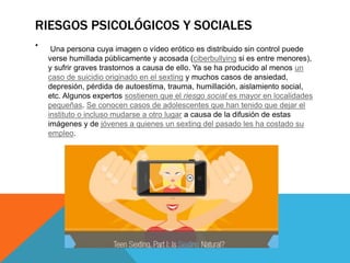 RIESGOS PSICOLÓGICOS Y SOCIALES
. Una persona cuya imagen o vídeo erótico es distribuido sin control puede
verse humillada públicamente y acosada (ciberbullying si es entre menores),
y sufrir graves trastornos a causa de ello. Ya se ha producido al menos un
caso de suicidio originado en el sexting y muchos casos de ansiedad,
depresión, pérdida de autoestima, trauma, humillación, aislamiento social,
etc. Algunos expertos sostienen que el riesgo social es mayor en localidades
pequeñas. Se conocen casos de adolescentes que han tenido que dejar el
instituto o incluso mudarse a otro lugar a causa de la difusión de estas
imágenes y de jóvenes a quienes un sexting del pasado les ha costado su
empleo.
 