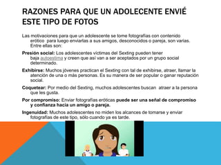 RAZONES PARA QUE UN ADOLECENTE ENVIÉ
ESTE TIPO DE FOTOS
Las motivaciones para que un adolescente se tome fotografías con contenido
erótico para luego enviarlas a sus amigos, desconocidos o pareja, son varias.
Entre ellas son:
Presión social: Los adolescentes víctimas del Sexting pueden tener
baja autoestima y creen que así van a ser aceptados por un grupo social
determinado.
Exhibirse: Muchos jóvenes practican el Sexting con tal de exhibirse, atraer, llamar la
atención de una o más personas. Es su manera de ser popular o ganar reputación
social.
Coquetear: Por medio del Sexting, muchos adolescentes buscan atraer a la persona
que les gusta.
Por compromiso: Enviar fotografías eróticas puede ser una señal de compromiso
y confianza hacia un amigo o pareja.
Ingenuidad: Muchos adolescentes no miden los alcances de tomarse y enviar
fotografías de este tipo, sólo cuando ya es tarde.
 