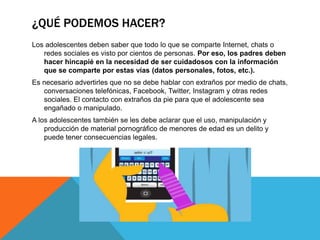 ¿QUÉ PODEMOS HACER?
Los adolescentes deben saber que todo lo que se comparte Internet, chats o
redes sociales es visto por cientos de personas. Por eso, los padres deben
hacer hincapié en la necesidad de ser cuidadosos con la información
que se comparte por estas vías (datos personales, fotos, etc.).
Es necesario advertirles que no se debe hablar con extraños por medio de chats,
conversaciones telefónicas, Facebook, Twitter, Instagram y otras redes
sociales. El contacto con extraños da pie para que el adolescente sea
engañado o manipulado.
A los adolescentes también se les debe aclarar que el uso, manipulación y
producción de material pornográfico de menores de edad es un delito y
puede tener consecuencias legales.
 