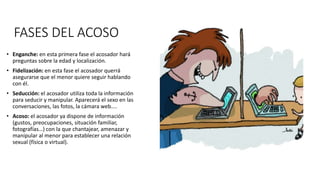FASES DEL ACOSO
• Enganche: en esta primera fase el acosador hará
preguntas sobre la edad y localización.
• Fidelización: en esta fase el acosador querrá
asegurarse que el menor quiere seguir hablando
con él.
• Seducción: el acosador utiliza toda la información
para seducir y manipular. Aparecerá el sexo en las
conversaciones, las fotos, la cámara web....
• Acoso: el acosador ya dispone de información
(gustos, preocupaciones, situación familiar,
fotografías…) con la que chantajear, amenazar y
manipular al menor para establecer una relación
sexual (física o virtual).
 