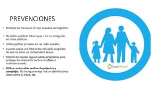 PREVENCIONES
• Rechaza los mensajes de tipo sexual o pornográfico.
...
• No debes publicar fotos tuyas o de tus amigos/as
en sitios públicos.
• Utiliza perfiles privados en las redes sociales.
• Cuando subas una foto en tu red social asegúrate
de que no tiene un componente sexual.
• Mantén tu equipo seguro: utiliza programas para
proteger tu ordenador contra el software
malintencionado.
• Utiliza contraseñas realmente privadas y
complejas. No incluyas en tus nicks e identificativos
datos como tu edad, etc.
 