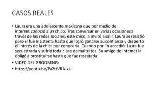CASOS REALES
• Laura era una adolescente mexicana que por medio de
internet conoció a un chico. Tras conversar en varias ocasiones a
través de las redes sociales, este chico la invitó a salir. Laura se resistió
pero él fue insistente hasta que logró ganarse su confianza y despertó
el interés de la chica por conocerlo. Cuando por fin accedió, Laura fue
secuestrada y sufrió toda clase de maltratos. Su amigo de Internet la
obligó a prostituirse hasta que fue rescatada.
• VIDEO DEL GROOMING:
• https://youtu.be/Pa2ttVRA-xU
 