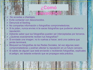 ¿Comó
prevenirlo?
 No accedas a chantajes.
 Evitá contactar con desconocidos.
 Denunciá el Sexting.
 No compartas información o fotografías comprometedoras.
 Si te piden, nunca envíes ni te saces fotografías que pudieran afectar tu
reputación.
 Deberás saber que tus fotografías pueden ser interceptadas por terceros.
 ¿Quiénes exactamente reciben tus fotografías?
 Si enviaste una imagen, no lo vuelvas a hacer, será una cadena que
jamás terminará.
 Bloqueá tus fotografías de las Redes Sociales, tal vez algunas sean
comprometedoras y podrían afectar tu reputación en un futuro cercano.
 Si sabés de alguien que está enviando o recibiendo fotografías, explícales
el peligro, así estarás evitando que se propague esta práctica.
 