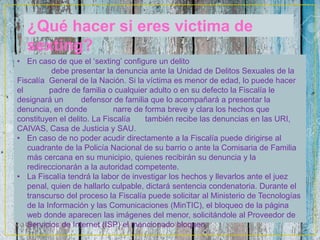 ¿Qué hacer si eres victima de
sexting?
• En caso de que el ‘sexting’ configure un delito
debe presentar la denuncia ante la Unidad de Delitos Sexuales de la
Fiscalía General de la Nación. Si la víctima es menor de edad, lo puede hacer
el padre de familia o cualquier adulto o en su defecto la Fiscalía le
designará un defensor de familia que lo acompañará a presentar la
denuncia, en donde narre de forma breve y clara los hechos que
constituyen el delito. La Fiscalía también recibe las denuncias en las URI,
CAIVAS, Casa de Justicia y SAU.
• En caso de no poder acudir directamente a la Fiscalía puede dirigirse al
cuadrante de la Policía Nacional de su barrio o ante la Comisaria de Familia
más cercana en su municipio, quienes recibirán su denuncia y la
redireccionarán a la autoridad competente.
• La Fiscalía tendrá la labor de investigar los hechos y llevarlos ante el juez
penal, quien de hallarlo culpable, dictará sentencia condenatoria. Durante el
transcurso del proceso la Fiscalía puede solicitar al Ministerio de Tecnologías
de la Información y las Comunicaciones (MinTIC), el bloqueo de la página
web donde aparecen las imágenes del menor, solicitándole al Proveedor de
Servicios de Internet (ISP) el mencionado bloqueo.
 