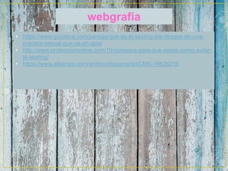 webgrafia
• https://www.guioteca.com/parejas/que-es-el-sexting-los-riesgos-de-una-
practica-sexual-que-va-en-alza/
• http://www.protecciononline.com/10-consejos-para-que-sepas-como-evitar-
el-sexting/
• https://www.eltiempo.com/archivo/documento/CMS-16626216
 