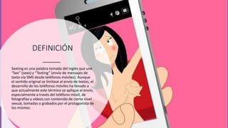 DEFINICIÓN
Sexting es una palabra tomada del inglés que une
“Sex” (sexo) y “Texting” (envío de mensajes de
texto vía SMS desde teléfonos móviles). Aunque
el sentido original se limitase al envío de textos, el
desarrollo de los teléfonos móviles ha llevado a
que actualmente este término se aplique al envío,
especialmente a través del teléfono móvil, de
fotografías y vídeos con contenido de cierto nivel
sexual, tomadas o grabados por el protagonista de
los mismos.
 