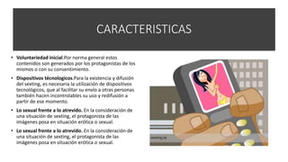 CARACTERISTICAS
• Voluntariedad inicial.Por norma general estos
contenidos son generados por los protagonistas de los
mismos o con su consentimiento.
• Dispositivos técnologicos.Para la existencia y difusión
del sexting, es necesaria la utilización de dispositivos
tecnológicos, que al facilitar su envío a otras personas
también hacen incontrolables su uso y redifusión a
partir de ese momento.
• Lo sexual frente a lo atrevido. En la consideración de
una situación de sexting, el protagonista de las
imágenes posa en situación erótica o sexual.
• Lo sexual frente a lo atrevido. En la consideración de
una situación de sexting, el protagonista de las
imágenes posa en situación erótica o sexual.
 