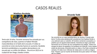 CASOS REALES
Mattheu Burdette
Tenía solo 14 años. Durante semanas fue acosado por sus
compañeros de clase, quienes lo habían filmado
masturbándose en el baño de la escuela. El video se
convirtió en viral y las burlas fueron en aumento. Burdette
terminó suicidándose y sus padres demandaron a la
escuela por un millón de dólares. Ocurrió en 2013 en la
ciudad de San Diego, Estados Unidos.
Se convirtió en un caso paradigmático de sexting. Cuando solo
tenía 12 años esta adolescente canadiense hizo topless frente a
una webcam para un extraño. El hombre comenzó a acosarla y a
pedirle que se siguiera desnudando. Amanda se negó y las fotos
terminaron en el correo de sus compañeros de colegio. Todos sus
amigos le dieron la espalda y la insultaron en Internet. Unos meses
antes de ahorcarse, Amanda subió un video a YouTube contando su
calvario. El video tuvo millones de vistas pero no evitó su trágico
final. "Espero que la muerte de Amanda sirva para salvar mil vidas",
dijo su madre.
Amanda Todd
 