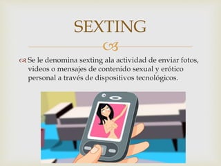 
 Se le denomina sexting ala actividad de enviar fotos,
videos o mensajes de contenido sexual y erótico
personal a través de dispositivos tecnológicos.
SEXTING
 