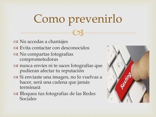 
 No accedas a chantajes
 Evita contactar con desconocidos
 No compartas fotografías
comprometedoras
 nunca envíes ni te saces fotografías que
pudieran afectar tu reputación
 Si enviaste una imagen, no lo vuelvas a
hacer, será una cadena que jamás
terminará
 Bloquea tus fotografías de las Redes
Sociales
Como prevenirlo
 