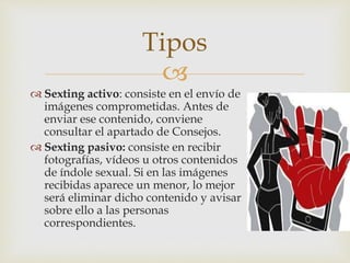 
 Sexting activo: consiste en el envío de
imágenes comprometidas. Antes de
enviar ese contenido, conviene
consultar el apartado de Consejos.
 Sexting pasivo: consiste en recibir
fotografías, vídeos u otros contenidos
de índole sexual. Si en las imágenes
recibidas aparece un menor, lo mejor
será eliminar dicho contenido y avisar
sobre ello a las personas
correspondientes.
Tipos
 