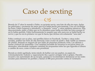 Brenda de 17 años le mandó a Fabio, su reciente novio, una foto de ella sin ropa, dadas
las peticiones y promesas de amor que él le había hecho previamente. Una vez recibidas
las fotos, Fabio comenzó a ofenderla y a llamarla “zorra” y otras palabras ofensivas. Ella,
desconcertada, pidió a Fabio que no la ofendiera pues había enviado las fotos porque él
así lo había querido. Fabio burlonamente le aseguró que sólo para eso se había hecho su
novio y que no era la primera vez que lo hacía, que incluso era solamente “una más”.
Fabio continuó con su plan, creó perfiles falsos en Facebook, Twitter y otras redes
sociales, publicó las fotos de ella desnuda como avatar de perfil y dejó visible su número
de celular, después se aseguró de que miles de personas pudieran verla. Las ofensas y
burlas vinieron de inmediato. Una cantidad increíble de usuarios le enviaron fotos con
desnudos, ofreciéndole cualquier cantidad de propuestas entre las que figuraba el dinero
a cambio de sexo, como si fuera una prostituta.
Brenda se sintió agobiada, tenía miedo de hablar con sus padres, su papá era
extremadamente violento y seguramente iba a querer arreglar todo a golpes. Decidió
recurrir a las autoridades de su escuela, quienes le recomendaron denunciar en las redes
sociales para eliminar los perfiles y llamar al 088 para proceder contra el victimario.
Caso de sexting
 