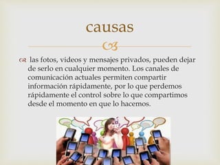 
 las fotos, videos y mensajes privados, pueden dejar
de serlo en cualquier momento. Los canales de
comunicación actuales permiten compartir
información rápidamente, por lo que perdemos
rápidamente el control sobre lo que compartimos
desde el momento en que lo hacemos.
causas
 