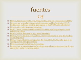 
 https://latam.kaspersky.com/blog/sexting-and-its-consequences/6654/
 https://www.fundacionenmovimiento.org.mx/blog/articulos/813-5-
testimonios-reales-de-sexting-que-seguro-te-har%C3%A1n-reflexionar
 https://ciberintocables.com/sexting/
 http://www.protecciononline.com/10-consejos-para-que-sepas-como-
evitar-el-sexting/
 https://www.internautas.org/html/9928.html
 https://www.milenio.com/cultura/mexico-encabeza-la-lista-de-practica-
de-sexting-en-al
 http://blogs.eltiempo.com/padres-del-hoy/2017/03/02/sabe-que-es-el-
sexting-claves-para-prevenirlo/
 https://conceptodefinicion.de/sexting/
 https://www.areacucuta.com/sexting-entre-adolescentes-una-practica-en-
aumento-y-cada-vez-mas-pronto/
fuentes
 
