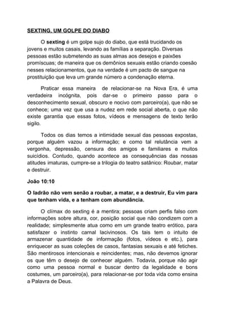 SEXTING, UM GOLPE DO DIABO
O ​sexting​ é um golpe sujo do diabo, que está trucidando os
jovens e muitos casais, levando as famílias a separação. Diversas
pessoas estão submetendo as suas almas aos desejos e paixões
promíscuas; de maneira que os demônios sexuais estão criando coesão
nesses relacionamentos, que na verdade é um pacto de sangue na
prostituição que leva um grande número a condenação eterna.
Praticar essa maneira de relacionar-se na Nova Era, é uma
verdadeira incógnita, pois dar-se o primeiro passo para o
desconhecimento sexual, obscuro e nocivo com parceiro(a), que não se
conhece; uma vez que usa a nudez em rede social aberta, o que não
existe garantia que essas fotos, vídeos e mensagens de texto terão
sigilo.
Todos os dias temos a intimidade sexual das pessoas expostas,
porque alguém vazou a informação; e como tal relutância vem a
vergonha, depressão, censura dos amigos e familiares e muitos
suicídios. Contudo, quando acontece as consequências das nossas
atitudes imaturas, cumpre-se a trilogia do teatro satânico: Roubar, matar
e destruir.
João 10:10
O ladrão não vem senão a roubar, a matar, e a destruir, Eu vim para
que tenham vida, e a tenham com abundância.
O clímax do sexting é a mentira; pessoas criam perfis falso com
informações sobre altura, cor, posição social que não condizem com a
realidade; simplesmente atua como em um grande teatro erótico, para
satisfazer o instinto carnal lacivinosos. Os tais tem o intuito de
armazenar quantidade de informação (fotos, vídeos e etc.), para
enriquecer as suas coleções de casos, fantasias sexuais e até fetiches.
São mentirosos intencionais e reincidentes; mas, não devemos ignorar
os que têm o desejo de conhecer alguém. Todavia, porque não agir
como uma pessoa normal e buscar dentro da legalidade e bons
costumes, um parceiro(a), para relacionar-se por toda vida como ensina
a Palavra de Deus.
 