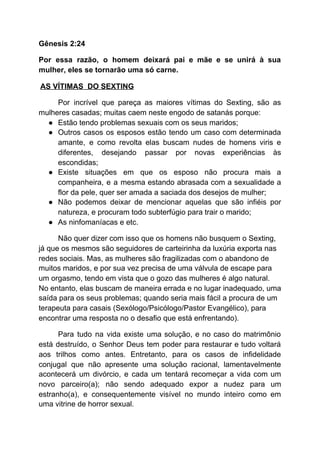 Gênesis 2:24
Por essa razão, o homem deixará pai e mãe e se unirá à sua
mulher, eles se tornarão uma só carne.
​AS VÍTIMAS DO SEXTING
Por incrível que pareça as maiores vítimas do Sexting, são as
mulheres casadas; muitas caem neste engodo de satanás porque:
● Estão tendo problemas sexuais com os seus maridos;
● Outros casos os esposos estão tendo um caso com determinada
amante, e como revolta elas buscam nudes de homens viris e
diferentes, desejando passar por novas experiências às
escondidas;
● Existe situações em que os esposo não procura mais a
companheira, e a mesma estando abrasada com a sexualidade a
flor da pele, quer ser amada a saciada dos desejos de mulher;
● Não podemos deixar de mencionar aquelas que são infiéis por
natureza, e procuram todo subterfúgio para trair o marido;
● As ninfomaníacas e etc.
Não quer dizer com isso que os homens não busquem o Sexting,
já que os mesmos são seguidores de carteirinha da luxúria exporta nas
redes sociais. Mas, as mulheres são fragilizadas com o abandono de
muitos maridos, e por sua vez precisa de uma válvula de escape para
um orgasmo, tendo em vista que o gozo das mulheres é algo natural.
No entanto, elas buscam de maneira errada e no lugar inadequado, uma
saída para os seus problemas; quando seria mais fácil a procura de um
terapeuta para casais (Sexólogo/Psicólogo/Pastor Evangélico), para
encontrar uma resposta no o desafio que está enfrentando).
Para tudo na vida existe uma solução, e no caso do matrimônio
está destruído, o Senhor Deus tem poder para restaurar e tudo voltará
aos trilhos como antes. Entretanto, para os casos de infidelidade
conjugal que não apresente uma solução racional, lamentavelmente
acontecerá um divórcio, e cada um tentará recomeçar a vida com um
novo parceiro(a); não sendo adequado expor a nudez para um
estranho(a), e consequentemente visível no mundo inteiro como em
uma vitrine de horror sexual.
 