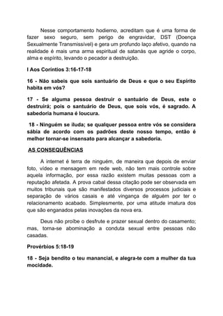 Nesse comportamento hodierno, acreditam que é uma forma de
fazer sexo seguro, sem perigo de engravidar, DST (Doença
Sexualmente Transmissível) e gera um profundo laço afetivo, quando na
realidade é mais uma arma espiritual de satanás que agride o corpo,
alma e espírito, levando o pecador a destruição.
I Aos Coríntios 3:16-17-18
16 - Não sabeis que sois santuário de Deus e que o seu Espírito
habita em vós?
17 - Se alguma pessoa destruir o santuário de Deus, este o
destruirá; pois o santuário de Deus, que sois vós, é sagrado. A
sabedoria humana é loucura.
18 - Ninguém se iluda; se qualquer pessoa entre vós se considera
sábia de acordo com os padrões deste nosso tempo, então é
melhor tornar-se insensato para alcançar a sabedoria.
​AS CONSEQUÊNCIAS
A internet é terra de ninguém, de maneira que depois de enviar
foto, vídeo e mensagem em rede web, não tem mais controle sobre
aquela informação, por essa razão existem muitas pessoas com a
reputação afetada. A prova cabal dessa citação pode ser observada em
muitos tribunais que são manifestados diversos processos judiciais e
separação de vários casais e até vingança de alguém por ter o
relacionamento acabado. Simplesmente, por uma atitude imatura dos
que são enganados pelas inovações da nova era.
Deus não proíbe o desfrute e prazer sexual dentro do casamento;
mas, torna-se abominação a conduta sexual entre pessoas não
casadas.
Provérbios 5:18-19
18 - Seja bendito o teu manancial, e alegra-te com a mulher da tua
mocidade.
 