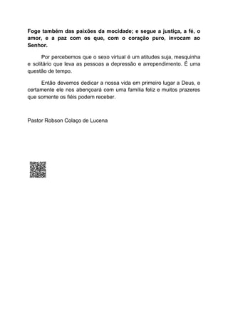 Foge também das paixões da mocidade; e segue a justiça, a fé, o
amor, e a paz com os que, com o coração puro, invocam ao
Senhor.
Por percebemos que o sexo virtual é um atitudes suja, mesquinha
e solitário que leva as pessoas a depressão e arrependimento. É uma
questão de tempo.
Então devemos dedicar a nossa vida em primeiro lugar a Deus, e
certamente ele nos abençoará com uma família feliz e muitos prazeres
que somente os fiéis podem receber.
Pastor Robson Colaço de Lucena
 