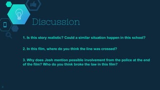 Discussion
1. Is this story realistic? Could a similar situation happen in this school?
2. In this film, where do you think the line was crossed?
3. Why does Josh mention possible involvement from the police at the end
of the film? Who do you think broke the law in this film?
8
 