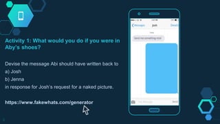 Activity 1: What would you do if you were in
Aby’s shoes?
Devise the message Abi should have written back to
a) Josh
b) Jenna
in response for Josh’s request for a naked picture.
https://www.fakewhats.com/generator
9
 