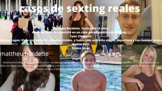 casos de sexting reales
Mattheu Burdette. Tenía solo 14 años.
Amanda Todd. Se convirtió en un caso paradigmático de sexting. ...
Tyler Clementi.
Jessica Logan. Vivía en Cincinatti, Estados Unidos, y había sido una niña alegre, deportista y con buenas notas.
Audrie Pott.
Emma Jones
mattheu burdette
Matthew Burdette de 14 años, terminó con su vida tras haber sido ciberacosado. Sus compañeros de clase publicaron en las redes sociales un
vídeo donde al parecer se le veía masturbándose, y se convirtió en viral. Semanas después no soportó la presión y terminó suicidándose, ahora sus
padres acusan al distrito escolar de no haber hecho nada por remediar el acoso.
 