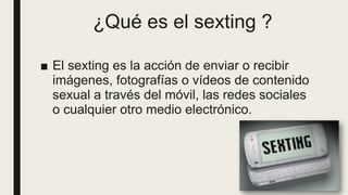 ¿Qué es el sexting ?
■ El sexting es la acción de enviar o recibir
imágenes, fotografías o vídeos de contenido
sexual a través del móvil, las redes sociales
o cualquier otro medio electrónico.
 