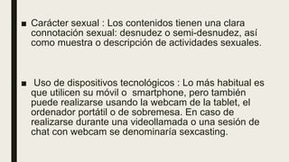 ■ Carácter sexual : Los contenidos tienen una clara
connotación sexual: desnudez o semi-desnudez, así
como muestra o descripción de actividades sexuales.
■ Uso de dispositivos tecnológicos : Lo más habitual es
que utilicen su móvil o smartphone, pero también
puede realizarse usando la webcam de la tablet, el
ordenador portátil o de sobremesa. En caso de
realizarse durante una videollamada o una sesión de
chat con webcam se denominaría sexcasting.
 