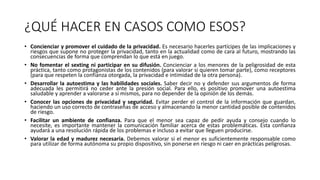¿QUÉ HACER EN CASOS COMO ESOS?
• Concienciar y promover el cuidado de la privacidad. Es necesario hacerles partícipes de las implicaciones y
riesgos que supone no proteger la privacidad, tanto en la actualidad como de cara al futuro, mostrando las
consecuencias de forma que comprendan lo que está en juego.
• No fomentar el sexting ni participar en su difusión. Concienciar a los menores de la peligrosidad de esta
práctica, tanto como protagonistas de los contenidos (para valorar si quieren tomar parte), como receptores
(para que respeten la confianza otorgada, la privacidad e intimidad de la otra persona).
• Desarrollar la autoestima y las habilidades sociales. Saber decir no y defender sus argumentos de forma
adecuada les permitirá no ceder ante la presión social. Para ello, es positivo promover una autoestima
saludable y aprender a valorarse a sí mismos, para no depender de la opinión de los demás.
• Conocer las opciones de privacidad y seguridad. Evitar perder el control de la información que guardan,
haciendo un uso correcto de contraseñas de acceso y almacenando la menor cantidad posible de contenidos
de riesgo.
• Facilitar un ambiente de confianza. Para que el menor sea capaz de pedir ayuda y consejo cuando lo
necesite, es importante mantener la comunicación familiar acerca de estas problemáticas. Esta confianza
ayudará a una resolución rápida de los problemas e incluso a evitar que lleguen producirse.
• Valorar la edad y madurez necesaria. Debemos valorar si el menor es suficientemente responsable como
para utilizar de forma autónoma su propio dispositivo, sin ponerse en riesgo ni caer en prácticas peligrosas.
 