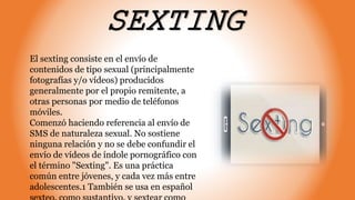 SEXTING
El sexting consiste en el envío de
contenidos de tipo sexual (principalmente
fotografías y/o vídeos) producidos
generalmente por el propio remitente, a
otras personas por medio de teléfonos
móviles.
Comenzó haciendo referencia al envío de
SMS de naturaleza sexual. No sostiene
ninguna relación y no se debe confundir el
envío de vídeos de índole pornográfico con
el término "Sexting". Es una práctica
común entre jóvenes, y cada vez más entre
adolescentes.1 También se usa en español
 