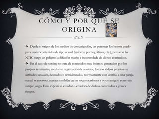 CÓMO Y POR QUÉ SE
ORIGINA
 Desde el origen de los medios de comunicación, las personas los hemos usado
para enviar contenidos de tipo sexual (eróticos, pornográficos, etc.), pero con las
NTIC surge un peligro: la difusión masiva e incontrolada de dichos contenidos.
 En el caso de sexting se trata de contenidos muy íntimos, generados por los
propios remitentes, mediante la grabación de sonidos, fotos o vídeos propios en
actitudes sexuales, desnudos o semidesnudos, normalmente con destino a una pareja
sexual o amorosa, aunque también en no pocas ocasiones a otros amigos, como un
simple juego. Esto expone al creador o creadora de dichos contenidos a graves
riesgos.
 