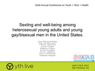 1
Sexting and well-being among
heterosexual young adults and young
gay/bisexual men in the United States.
Jose Bauermeister
Steven Meanley
Emily Pingel
Mallory Edgar
Emily Yeagley
Kevin Jefferson
Deepak Alapati
April 7,8 & 9, 2013
San Francisco, CA
Sixth Annual Conference on Youth + Tech + Health
 