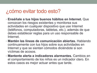 ¿cómo evitar todo esto?
• Enséñale a tus hijos buenos hábitos en Internet. Que

conozcan los riesgos existentes y monitorea sus
actividades en cualquier dispositivo que use Internet
(teléfonos, computadoras, tabletas, etc.), además de que
debes establecer reglas para un uso responsable de
Internet.
• Mantén las líneas de comunicación abiertas. Hablando
continuamente con tus hijos sobre sus actividades en
Internet y que se sientan cómodos diciéndote si son
víctimas de acosos.
• Mantente alerta a indicadores alarmantes. Cambios en
el comportamiento de los niños es un indicador claro. En
estos casos es mejor actuar antes que tarde.

 