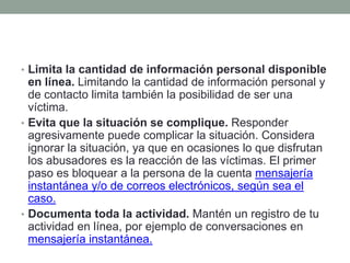 • Limita la cantidad de información personal disponible

en línea. Limitando la cantidad de información personal y
de contacto limita también la posibilidad de ser una
víctima.
• Evita que la situación se complique. Responder
agresivamente puede complicar la situación. Considera
ignorar la situación, ya que en ocasiones lo que disfrutan
los abusadores es la reacción de las víctimas. El primer
paso es bloquear a la persona de la cuenta mensajería
instantánea y/o de correos electrónicos, según sea el
caso.
• Documenta toda la actividad. Mantén un registro de tu
actividad en línea, por ejemplo de conversaciones en
mensajería instantánea.

 